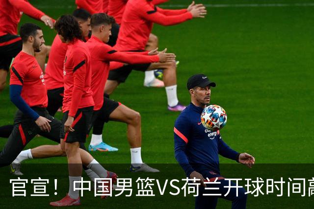 官宣！中国男篮VS荷兰开球时间敲定，央视直播，郭士强带队全力争胜